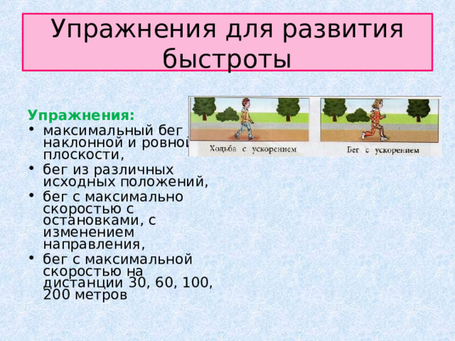Упражнения для развития быстроты Упражнения:  максимальный бег по наклонной и ровной плоскости, бег из различных исходных положений, бег с максимально скоростью с остановками, с изменением направления, бег с максимальной скоростью на дистанции 30, 60, 100, 200 метров 
