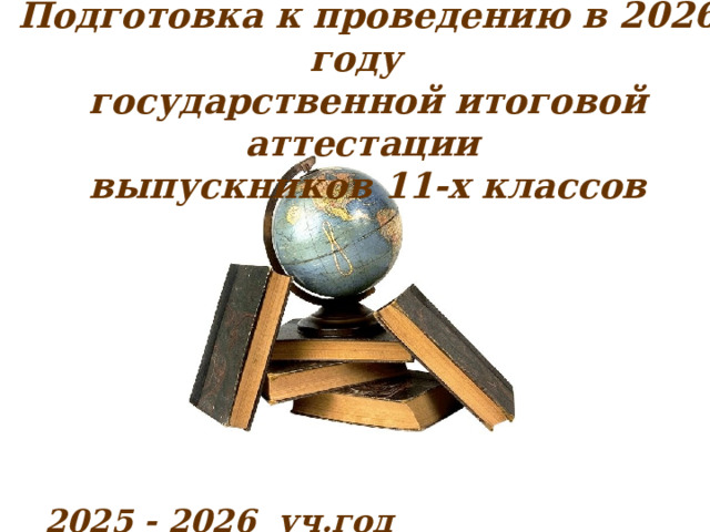    Подготовка к проведению в 2026 году  государственной итоговой аттестации  выпускников 11-х классов                2025 - 2026 уч.год   