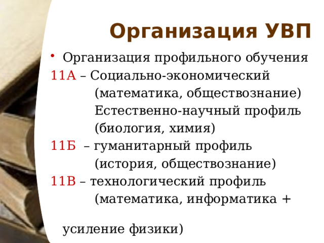 Организация УВП Организация профильного обучения 11А – Социально-экономический  (математика, обществознание)  Естественно-научный профиль  (биология, химия) 11Б – гуманитарный профиль  (история, обществознание) 11В – технологический профиль  (математика, информатика + усиление физики) 