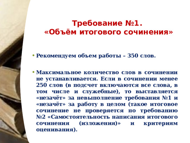 Требование  №1.   «Объём  итогового  сочинения» Рекомендуем объем  работы  –  350  слов.  Максимальное  количество  слов  в  сочинении  не  устанавливается.  Если  в сочинении  менее  250  слов  (в  подсчет  включаются  все  слова,  в  том  числе  и  служебные),  то  выставляется  «незачёт»  за  невыполнение требования  №1  и  «незачёт»  за  работу  в  целом  (такое  итоговое  сочинение  не  проверяется  по  требованию  №2  «Самостоятельность написания  итогового  сочинения  (изложения)»  и  критериям  оценивания). 