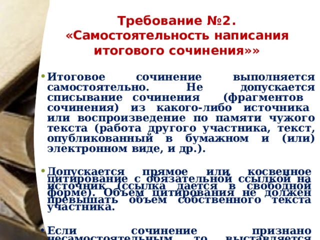 Требование  №2.   «Самостоятельность  написания  итогового  сочинения»» Итоговое  сочинение  выполняется  самостоятельно.  Не  допускается  списывание сочинения  (фрагментов  сочинения)  из  какого- либо  источника  или воспроизведение  по  памяти  чужого  текста  (работа  другого  участника,  текст, опубликованный в  бумажном  и  (или) электронном  виде,  и  др.).  Допускается прямое  или  косвенное  цитирование  с  обязательной  ссылкой  на источник  (ссылка  дается  в  свободной  форме).  Объем  цитирования  не  должен превышать  объем  собственного  текста  участника.  Если  сочинение признано несамостоятельным, то  выставляется  «незачёт»  за  невыполнение требования  №2  и  «незачёт»  за  работу  в  целом  (такое  сочинение не  проверяется  по критериям оценивания). 