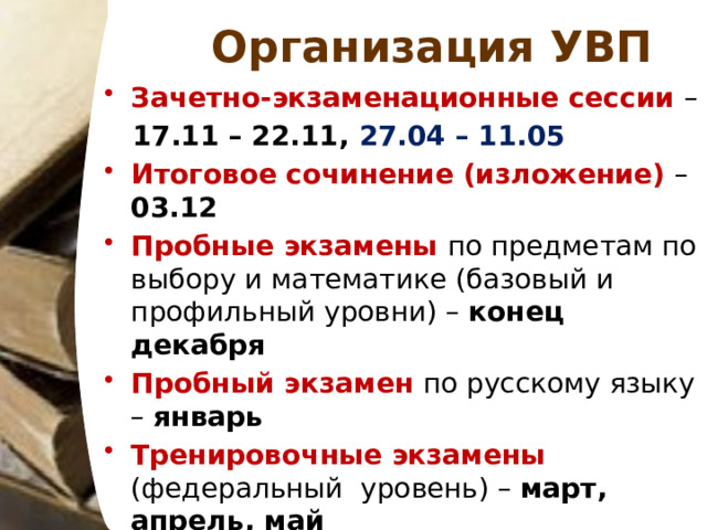 Организация УВП Зачетно-экзаменационные сессии – 17.11 – 22.11, 27.04 – 11.05 Итоговое сочинение (изложение) – 03.12 Пробные экзамены по предметам по выбору и математике (базовый и профильный уровни) – конец декабря Пробный экзамен по русскому языку – январь Тренировочные экзамены (федеральный уровень) – март, апрель, май Промежуточная аттестация – 27.04 – 11.05 