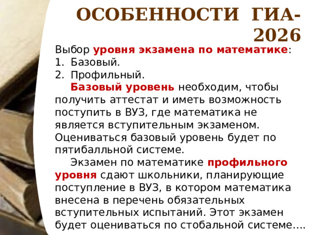 ОСОБЕННОСТИ ГИА-2026 Выбор уровня экзамена по математике : Базовый. Профильный.  Базовый уровень необходим, чтобы получить аттестат и иметь возможность поступить в ВУЗ, где математика не является вступительным экзаменом. Оцениваться базовый уровень будет по пятибалльной системе.  Экзамен по математике профильного уровня сдают школьники, планирующие поступление в ВУЗ, в котором математика внесена в перечень обязательных вступительных испытаний. Этот экзамен будет оцениваться по стобальной системе.... 