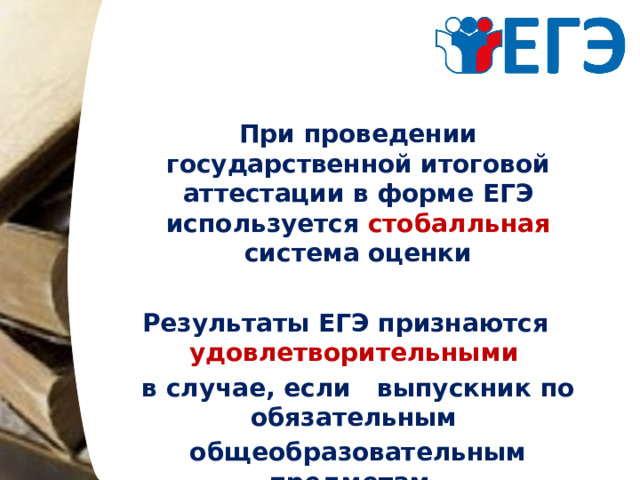 При проведении государственной итоговой аттестации в форме ЕГЭ используется стобалльная система оценки  Результаты ЕГЭ признаются удовлетворительными  в случае, если выпускник по обязательным общеобразовательным предметам (русский язык и математика) набрал количество баллов не ниже минимального  