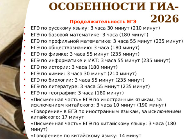 ОСОБЕННОСТИ ГИА-2026 Продолжительность ЕГЭ ЕГЭ по русскому языку: 3 часа 30 минут (210 минут) ЕГЭ по базовой математике: 3 часа (180 минут) ЕГЭ по профильной математике: 3 часа 55 минут (235 минут) ЕГЭ по обществознанию: 3 часа (180 минут) ЕГЭ по физике: 3 часа 55 минут (235 минут) ЕГЭ по информатике и ИКТ: 3 часа 55 минут (235 минут) ЕГЭ по истории: 3 часа (180 минут) ЕГЭ по химии: 3 часа 30 минут (210 минут) ЕГЭ по биологии: 3 часа 55 минут (235 минут) ЕГЭ по литературе: 3 часа 55 минут (235 минут) ЕГЭ по географии: 3 часа (180 минут) «Письменная часть» ЕГЭ по иностранным языкам, за исключением китайского: 3 часа 10 минут (190 минут) «Говорение» в ЕГЭ по иностранным языкам, за исключением китайского: 17 минут «Письменная часть» ЕГЭ по китайскому языку: 3 часа (180 минут) «Говорение» по китайскому языку: 14 минут  