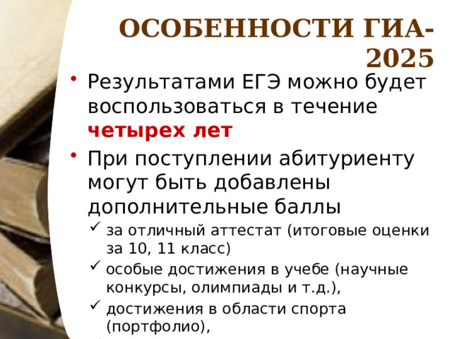 ОСОБЕННОСТИ ГИА-2025 Результатами ЕГЭ можно будет воспользоваться в течение четырех лет При поступлении абитуриенту могут быть добавлены дополнительные баллы за отличный аттестат (итоговые оценки за 10, 11 класс) особые достижения в учебе (научные конкурсы, олимпиады и т.д.), достижения в области спорта (портфолио), ГТО. 