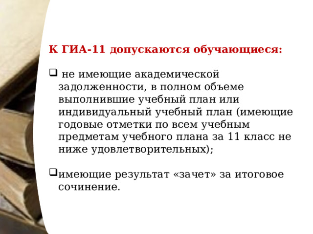 К ГИА-11 допускаются обучающиеся:   не имеющие академической задолженности, в полном объеме выполнившие учебный план или индивидуальный учебный план (имеющие годовые отметки по всем учебным предметам учебного плана за 11 класс не ниже удовлетворительных); имеющие результат «зачет» за итоговое сочинение. 
