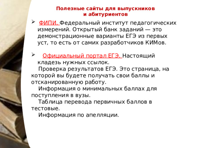 Полезные сайты для выпускников и абитуриентов  ФИПИ. Федеральный институт педагогических измерений. Открытый банк заданий — это демонстрационные варианты ЕГЭ из первых уст, то есть от самих разработчиков КИМов.  Официальный портал ЕГЭ. Настоящий кладезь нужных ссылок.  Проверка результатов ЕГЭ. Это страница, на которой вы будете получать свои баллы и отсканированную работу.  Информация о минимальных баллах для поступления в вузы.  Таблица перевода первичных баллов в тестовые.  Информация по апелляции. 