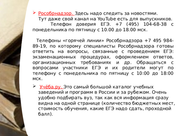Рособрнадзор. Здесь надо следить за новостями.  Тут даже свой канал на YouTube есть для выпускников.  Телефон доверия ЕГЭ. +7 (495) 104-68-38 с понедельника по пятницу с 10.00 до 18.00 мск.  Телефоны «горячей линии» Рособрнадзора +7 495 984-89-19, по которому специалисты Рособрнадзора готовы ответить на вопросы, связанные с проведением ЕГЭ: экзаменационных процедурах, оформлением ответов, организационных требованиях и др. Обращаться с вопросами участники ЕГЭ и их родители могут по телефону с понедельника по пятницу с 10:00 до 18:00 мск.  Учёба.ру. Это самый большой каталог учебных заведений и программ в России и за рубежом. Очень удобно подбирать вуз, так как вся информация сразу видна на одной странице (количество бюджетных мест, стоимость обучения, какие ЕГЭ надо сдать, проходной балл). 