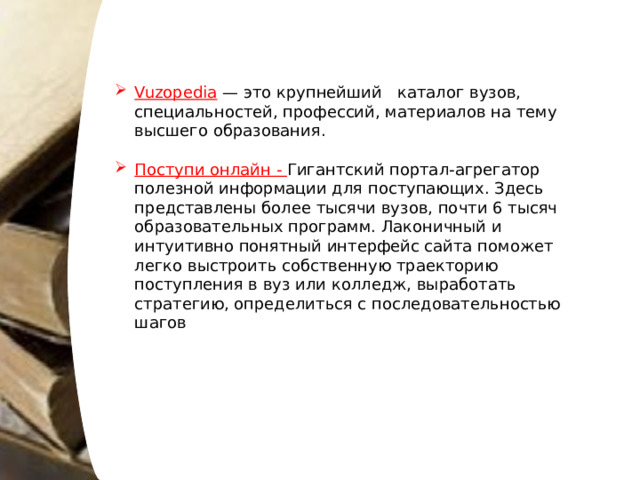 Vuzopedia — это крупнейший * п каталог вузов, специальностей, профессий, материалов на тему высшего образования. Поступи онлайн - Гигантский портал-агрегатор полезной информации для поступающих. Здесь представлены более тысячи вузов, почти 6 тысяч образовательных программ. Лаконичный и интуитивно понятный интерфейс сайта поможет легко выстроить собственную траекторию поступления в вуз или колледж, выработать стратегию, определиться с последовательностью шагов 