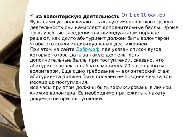 От 1 до 10 баллов За волонтерскую деятельность Вузы сами устанавливают, за какую именно волонтерскую деятельность они начисляют дополнительные баллы. Кроме того, учебные заведения в индивидуальном порядке решают, как долго абитуриент должен быть волонтером, чтобы это сочли индивидуальным достижением. При этом на сайте Добро.рф , где указан список вузов, которые готовы дать за такую деятельность дополнительные баллы при поступлении, сказано, что абитуриент должен набрать минимум 20 часов работы волонтером. Еще одно требование — волонтерский стаж абитуриента должен быть получен не позднее чем за три месяца до поступления. Все часы при этом должны быть зафиксированы в личной книжке волонтера. Ее необходимо приложить к пакету документов при поступлении. 