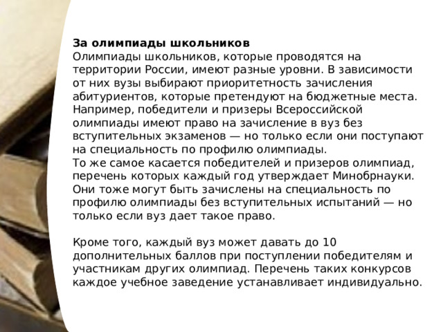 За олимпиады школьников Олимпиады школьников, которые проводятся на территории России, имеют разные уровни. В зависимости от них вузы выбирают приоритетность зачисления абитуриентов, которые претендуют на бюджетные места. Например, победители и призеры Всероссийской олимпиады имеют право на зачисление в вуз без вступительных экзаменов — но только если они поступают на специальность по профилю олимпиады. То же самое касается победителей и призеров олимпиад, перечень которых каждый год утверждает Минобрнауки. Они тоже могут быть зачислены на специальность по профилю олимпиады без вступительных испытаний — но только если вуз дает такое право. Кроме того, каждый вуз может давать до 10 дополнительных баллов при поступлении победителям и участникам других олимпиад. Перечень таких конкурсов каждое учебное заведение устанавливает индивидуально. 