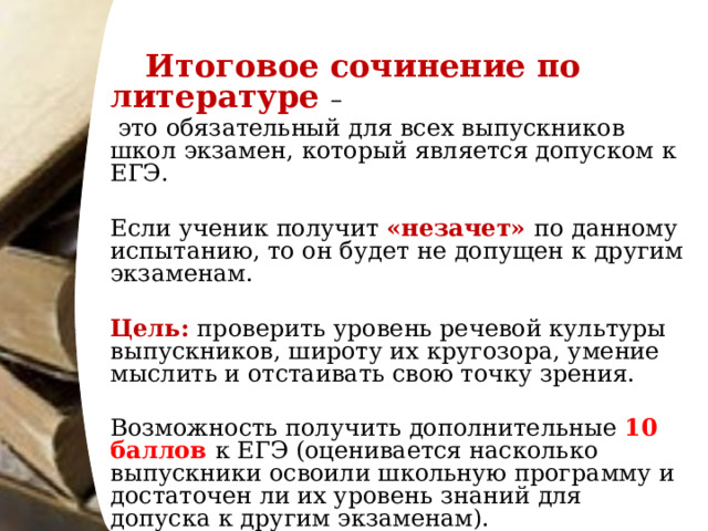   Итоговое сочинение по литературе –  это обязательный для всех выпускников школ экзамен, который является допуском к ЕГЭ. Если ученик получит «незачет» по данному испытанию, то он будет не допущен к другим экзаменам. Цель: проверить уровень речевой культуры выпускников, широту их кругозора, умение мыслить и отстаивать свою точку зрения. Возможность получить дополнительные 10 баллов к ЕГЭ (оценивается насколько выпускники освоили школьную программу и достаточен ли их уровень знаний для допуска к другим экзаменам). 