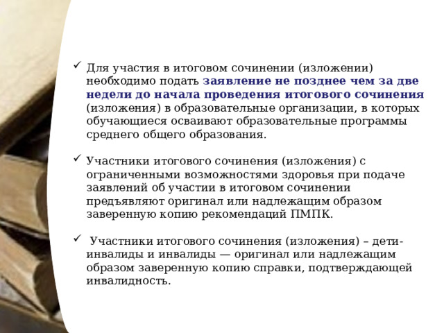 Для участия в итоговом сочинении (изложении) необходимо подать заявление не позднее чем за две недели до начала проведения итогового сочинения (изложения) в образовательные организации, в которых обучающиеся осваивают образовательные программы среднего общего образования. Участники итогового сочинения (изложения) с ограниченными возможностями здоровья при подаче заявлений об участии в итоговом сочинении предъявляют оригинал или надлежащим образом заверенную копию рекомендаций ПМПК.  Участники итогового сочинения (изложения) – дети-инвалиды и инвалиды — оригинал или надлежащим образом заверенную копию справки, подтверждающей инвалидность. 