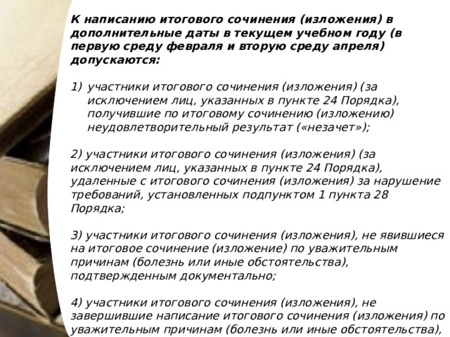 К написанию итогового сочинения (изложения) в дополнительные даты в текущем учебном году (в первую среду февраля и вторую среду апреля) допускаются: участники итогового сочинения (изложения) (за исключением лиц, указанных в пункте 24 Порядка), получившие по итоговому сочинению (изложению) неудовлетворительный результат («незачет»); 2) участники итогового сочинения (изложения) (за исключением лиц, указанных в пункте 24 Порядка), удаленные с итогового сочинения (изложения) за нарушение требований, установленных подпунктом 1 пункта 28 Порядка; 3) участники итогового сочинения (изложения), не явившиеся на итоговое сочинение (изложение) по уважительным причинам (болезнь или иные обстоятельства), подтвержденным документально; 4) участники итогового сочинения (изложения), не завершившие написание итогового сочинения (изложения) по уважительным причинам (болезнь или иные обстоятельства), подтвержденным документально. 