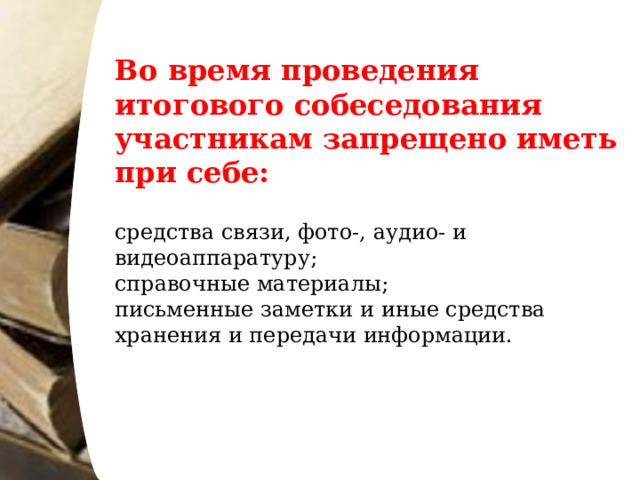 Во время проведения итогового собеседования участникам запрещено иметь при себе: средства связи, фото-, аудио- и видеоаппаратуру; справочные материалы; письменные заметки и иные средства хранения и передачи информации. 