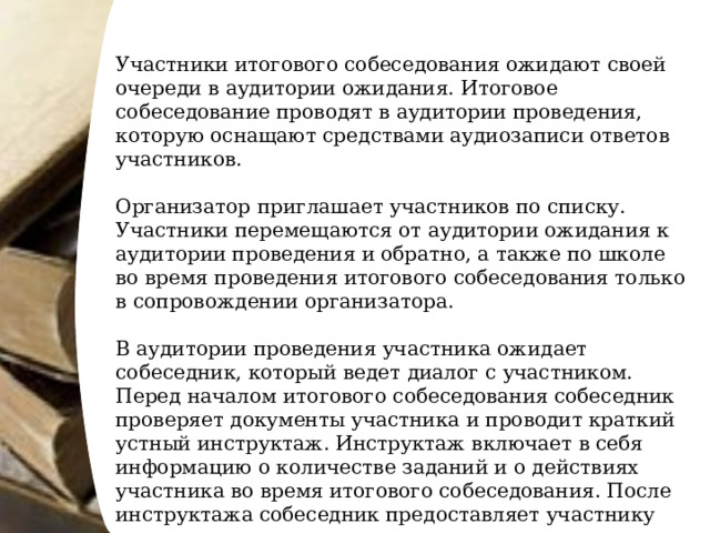 Участники итогового собеседования ожидают своей очереди в аудитории ожидания. Итоговое собеседование проводят в аудитории проведения, которую оснащают средствами аудиозаписи ответов участников. Организатор приглашает участников по списку. Участники перемещаются от аудитории ожидания к аудитории проведения и обратно, а также по школе во время проведения итогового собеседования только в сопровождении организатора. В аудитории проведения участника ожидает собеседник, который ведет диалог с участником. Перед началом итогового собеседования собеседник проверяет документы участника и проводит краткий устный инструктаж. Инструктаж включает в себя информацию о количестве заданий и о действиях участника во время итогового собеседования. После инструктажа собеседник предоставляет участнику задания и засекает время начала итогового собеседования. 
