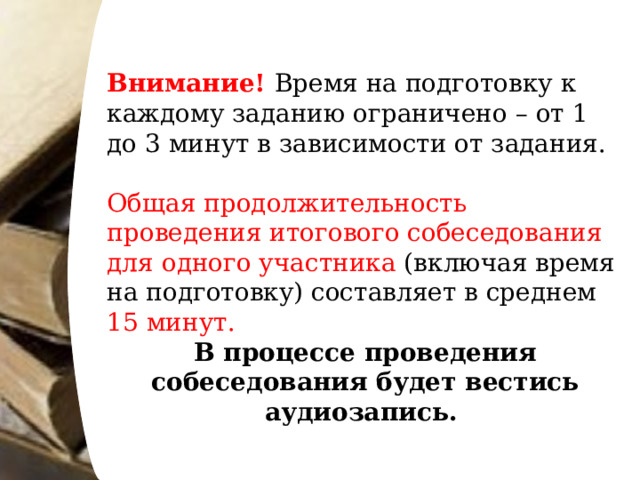 Внимание! Время на подготовку к каждому заданию ограничено – от 1 до 3 минут в зависимости от задания. Общая продолжительность проведения итогового собеседования для одного участника (включая время на подготовку) составляет в среднем 15 минут. В процессе проведения собеседования будет вестись аудиозапись.   