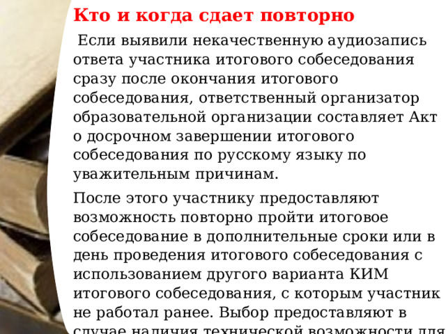 Кто и когда сдает повторно   Если выявили некачественную аудиозапись ответа участника итогового собеседования сразу после окончания итогового собеседования, ответственный организатор образовательной организации составляет Акт о досрочном завершении итогового собеседования по русскому языку по уважительным причинам. После этого участнику предоставляют возможность повторно пройти итоговое собеседование в дополнительные сроки или в день проведения итогового собеседования с использованием другого варианта КИМ итогового собеседования, с которым участник не работал ранее. Выбор предоставляют в случае наличия технической возможности для повторной процедуры в день проведения итогового собеседования и согласия участника итогового собеседования. 