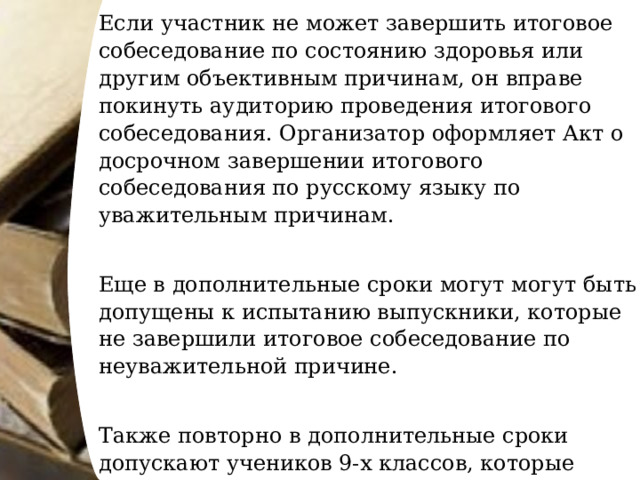 Если участник не может завершить итоговое собеседование по состоянию здоровья или другим объективным причинам, он вправе покинуть аудиторию проведения итогового собеседования. Организатор оформляет Акт о досрочном завершении итогового собеседования по русскому языку по уважительным причинам.   Еще в дополнительные сроки могут могут быть допущены к испытанию выпускники, которые не завершили итоговое собеседование по неуважительной причине.   Также повторно в дополнительные сроки допускают учеников 9-х классов, которые получили «незачет» по итоговому собеседованию или не явились на итоговое собеседование по уважительным причинам. 