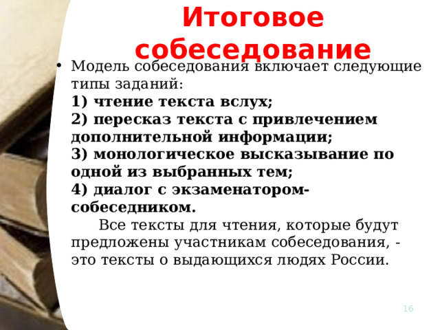 Итоговое собеседование Модель собеседования включает следующие типы заданий:   1) чтение текста вслух;   2) пересказ текста с привлечением дополнительной информации;   3) монологическое высказывание по одной из выбранных тем;   4) диалог с экзаменатором-собеседником.    Все тексты для чтения, которые будут предложены участникам собеседования, - это тексты о выдающихся людях России.  