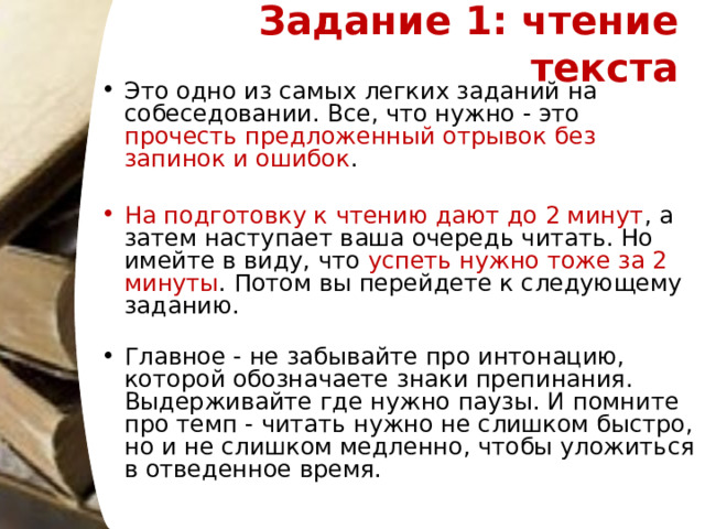 Задание 1: чтение текста   Это одно из самых легких заданий на собеседовании. Все, что нужно - это прочесть предложенный отрывок без запинок и ошибок .    На подготовку к чтению дают до 2 минут , а затем наступает ваша очередь читать. Но имейте в виду, что успеть нужно тоже за 2 минуты . Потом вы перейдете к следующему заданию.     Главное - не забывайте про интонацию, которой обозначаете знаки препинания. Выдерживайте где нужно паузы. И помните про темп - читать нужно не слишком быстро, но и не слишком медленно, чтобы уложиться в отведенное время.  