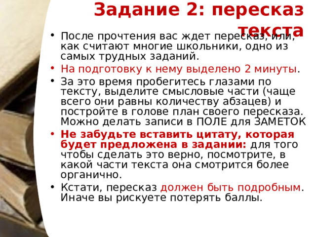 Задание 2: пересказ текста   После прочтения вас ждет пересказ, или, как считают многие школьники, одно из самых трудных заданий. На подготовку к нему выделено 2 минуты .  За это время пробегитесь глазами по тексту, выделите смысловые части (чаще всего они равны количеству абзацев) и постройте в голове план своего пересказа. Можно делать записи в ПОЛЕ для ЗАМЕТОК Не забудьте вставить цитату, которая будет предложена в задании: для того чтобы сделать это верно, посмотрите, в какой части текста она смотрится более органично. Кстати, пересказ должен быть подробным . Иначе вы рискуете потерять баллы.  