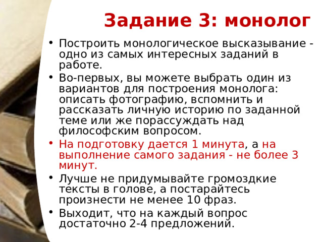 Задание 3: монолог   Построить монологическое высказывание - одно из самых интересных заданий в работе. Во-первых, вы можете выбрать один из вариантов для построения монолога: описать фотографию, вспомнить и рассказать личную историю по заданной теме или же порассуждать над философским вопросом.  На подготовку дается 1 минута , а на выполнение самого задания - не более 3 минут.  Лучше не придумывайте громоздкие тексты в голове, а постарайтесь произнести не менее 10 фраз.  Выходит, что на каждый вопрос достаточно 2-4 предложений.   