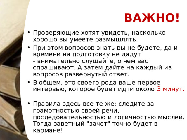 ВАЖНО! Проверяющие хотят увидеть, насколько хорошо вы умеете размышлять. При этом вопросов знать вы не будете, да и времени на подготовку не дадут - внимательно слушайте, о чем вас спрашивают. А затем дайте на каждый из вопросов развернутый ответ. В общем, это своего рода ваше первое интервью, которое будет идти около  3 минут.   Правила здесь все те же: следите за грамотностью своей речи, последовательностью и логичностью мыслей. Тогда заветный 
