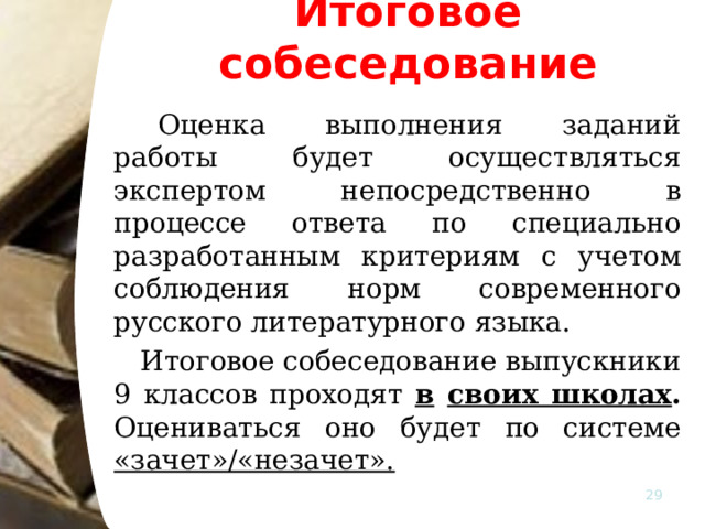 Итоговое собеседование   Оценка выполнения заданий работы будет осуществляться экспертом непосредственно в процессе ответа по специально разработанным критериям с учетом соблюдения норм современного русского литературного языка.   Итоговое собеседование выпускники 9 классов проходят в  своих школах . Оцениваться оно будет по системе «зачет»/«незачет».    