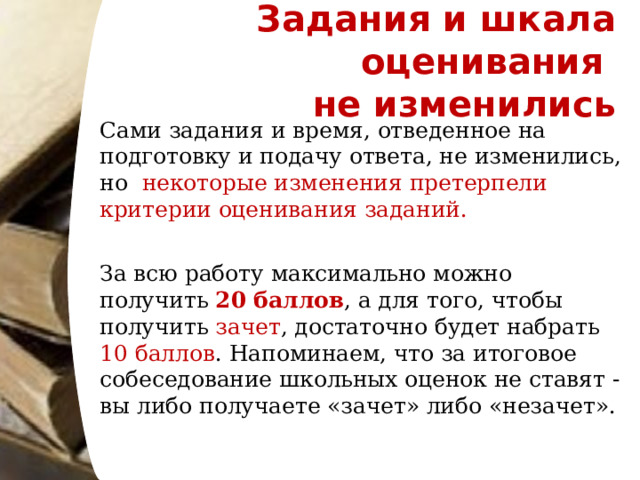 Задания и шкала оценивания  не изменились Сами задания и время, отведенное на подготовку и подачу ответа, не изменились, но   некоторые изменения претерпели критерии оценивания заданий. За всю работу максимально можно получить 20 баллов , а для того, чтобы получить зачет , достаточно будет набрать 10 баллов . Напоминаем, что за итоговое собеседование школьных оценок не ставят - вы либо получаете «зачет» либо «незачет».  