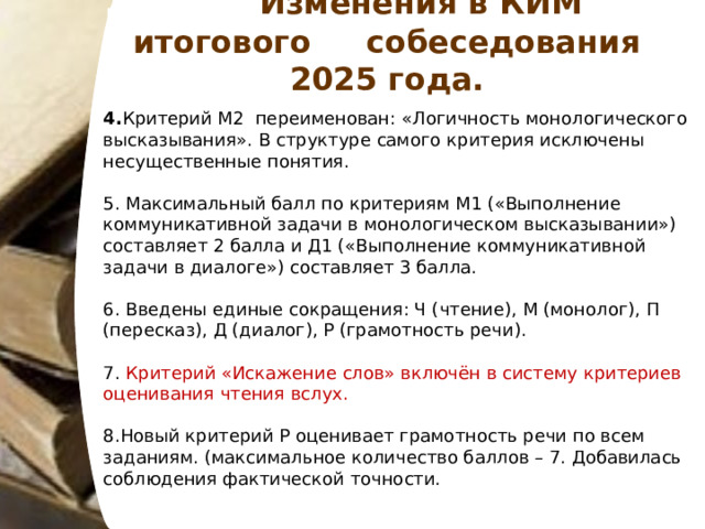  Изменения в КИМ итогового собеседования 202 5 года. 4. Критерий М2 переименован: «Логичность монологического высказывания». В структуре самого критерия исключены несущественные понятия.  5. Максимальный балл по критериям М1 («Выполнение коммуникативной задачи в монологическом высказывании»)  составляет 2 балла и Д1 («Выполнение коммуникативной задачи в диалоге») составляет 3 балла.  6. Введены единые сокращения: Ч (чтение), М (монолог), П (пересказ), Д (диалог), Р (грамотность речи). 7. Критерий «Искажение слов» включён в систему критериев оценивания чтения вслух. 8.Новый критерий Р оценивает грамотность речи по всем заданиям. (максимальное количество баллов – 7. Добавилась соблюдения фактической точности. 