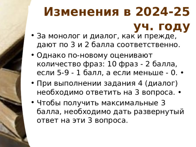 Изменения в 2024-25 уч. году За монолог и диалог, как и прежде, дают по 3 и 2 балла соответственно. Однако по-новому оценивают количество фраз: 10 фраз - 2 балла, если 5-9 - 1 балл, а если меньше - 0. • При выполнении задания 4 (диалог) необходимо ответить на 3 вопроса. • Чтобы получить максимальные 3 балла, необходимо дать развернутый ответ на эти 3 вопроса. 