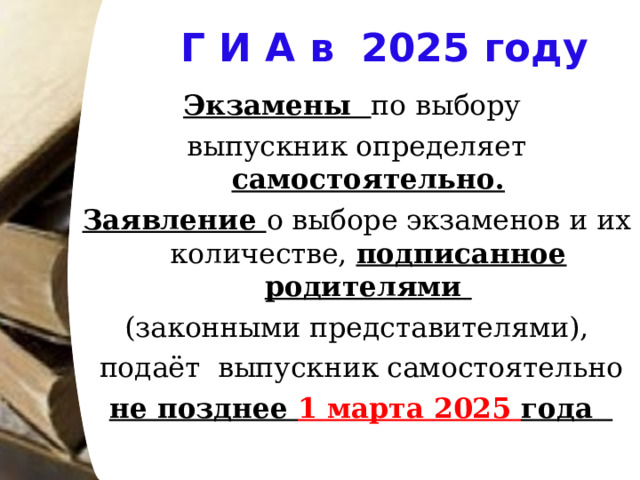 Г И А в 2025 году Экзамены по выбору выпускник определяет самостоятельно. Заявление о выборе экзаменов и их количестве, подписанное родителями (законными представителями),  подаёт выпускник самостоятельно  не позднее 1 марта 2025 года 