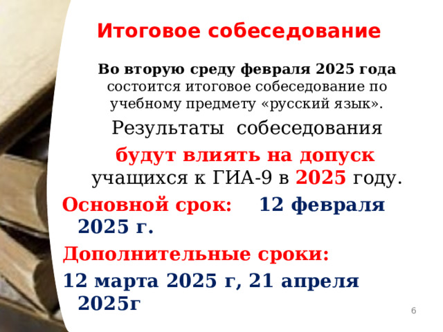 Итоговое собеседование  Во вторую среду февраля 2025 года состоится итоговое собеседование по учебному предмету «русский язык».  Результаты собеседования   будут влиять на допуск учащихся к ГИА-9 в 2025 году. Основной срок: 12 февраля 2025 г. Дополнительные сроки: 12 марта 2025 г, 21 апреля 2025г   