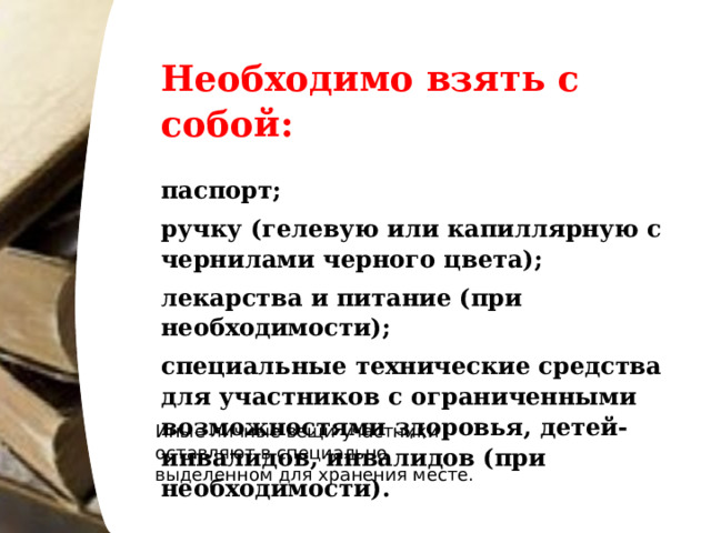 Необходимо взять с собой:   паспорт; ручку (гелевую или капиллярную с чернилами черного цвета); лекарства и питание (при необходимости); специальные технические средства для участников с ограниченными возможностями здоровья, детей-инвалидов, инвалидов (при необходимости). Иные личные вещи участники оставляют в специально выделенном для хранения месте. 