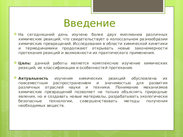Введение На сегодняшний день изучено более двух миллионов различных химических реакций, что свидетельствует о колоссальном разнообразии химических превращений. Исследования в области химической кинетики и термодинамики продолжают открывать новые закономерности протекания реакций и возможности их практического применения. Цель: данной работы является комплексное изучение химических реакций, их классификации и особенностей протекания. Актуальность изучения химических реакций обусловлена их повсеместным распространением и значимостью для развития различных отраслей науки и техники. Понимание механизмов химических превращений позволяет не только объяснять природные явления, но и создавать новые материалы, разрабатывать экологически безопасные технологии, совершенствовать методы получения необходимых веществ. 