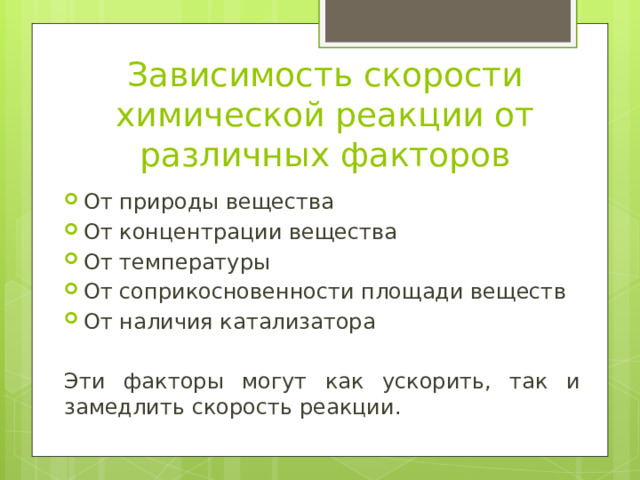 Зависимость скорости химической реакции от различных факторов От природы вещества От концентрации вещества От температуры От соприкосновенности площади веществ От наличия катализатора Эти факторы могут как ускорить, так и замедлить скорость реакции. 