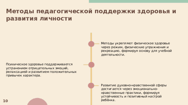 Методы педагогической поддержки здоровья и развития личности  Методы укрепляют физическое здоровье через режим, физические упражнения и рекреацию, формируя основу для учебной деятельности. Психическое здоровье поддерживается устранением отрицательных эмоций, релаксацией и развитием положительных привычек характера. Развитие духовно-нравственной сферы достигается через эмоционально-нравственные практики, формируя устойчивость и позитивный настрой ребёнка. 10 