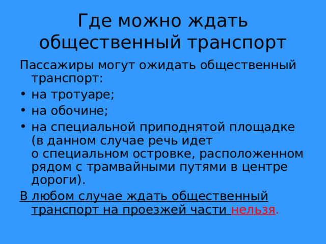 Где можно ждать общественный транспорт Пассажиры могут ожидать общественный транспорт: на тротуаре; на обочине; на специальной приподнятой площадке (в данном случае речь идет о специальном островке, расположенном рядом с трамвайными путями в центре дороги). В любом случае ждать общественный транспорт на проезжей части нельзя . 