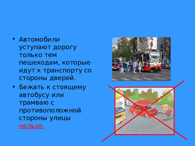 Автомобили уступают дорогу только тем пешеходам, которые идут к транспорту со стороны дверей. Бежать к стоящему автобусу или трамваю с противоположной стороны улицы нельзя. 