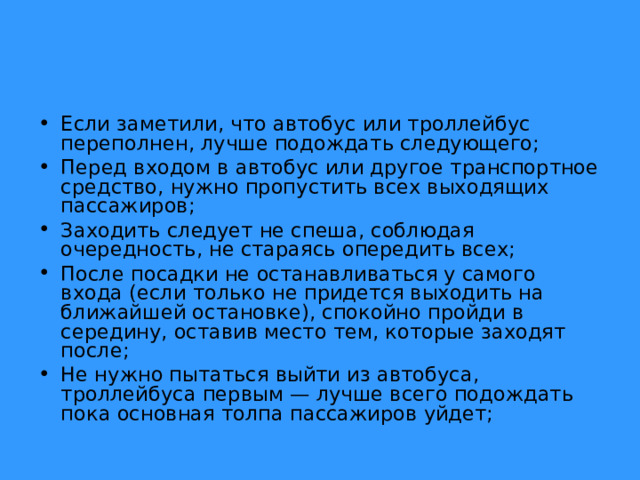 Если заметили, что автобус или троллейбус переполнен, лучше подождать следующего; Перед входом в автобус или другое транспортное средство, нужно пропустить всех выходящих пассажиров; Заходить следует не спеша, соблюдая очередность, не стараясь опередить всех; После посадки не останавливаться у самого входа (если только не придется выходить на ближайшей остановке), спокойно пройди в середину, оставив место тем, которые заходят после; Не нужно пытаться выйти из автобуса, троллейбуса первым — лучше всего подождать пока основная толпа пассажиров уйдет;  