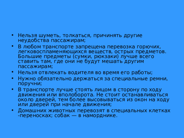 Нельзя шуметь, толкаться, причинять другие неудобства пассажирам; В любом транспорте запрещена перевозка горючих, легковоспламеняющихся веществ, острых предметов. Большие предметы (сумки, рюкзаки) лучше всего ставить там, где они не будут мешать другим пассажирам; Нельзя отвлекать водителя во время его работы; Нужно обязательно держаться за специальные ремни, поручни; В транспорте лучше стоять лицом в сторону по ходу движения или вполоборота. Не стоит останавливаться около дверей, тем более высовываться из окон на ходу или дверей при начале движения; Домашних животных перевозят в специальных клетках -переносках; собак — в наморднике.  
