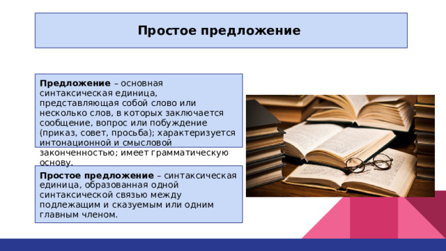 Простое предложение Предложение – основная синтаксическая единица, представляющая собой слово или несколько слов, в которых заключается сообщение, вопрос или побуждение (приказ, совет, просьба); характеризуется интонационной и смысловой законченностью; имеет грамматическую основу. Простое предложение – синтаксическая единица, образованная одной синтаксической связью между подлежащим и сказуемым или одним главным членом. 