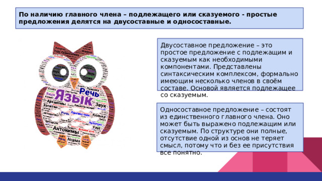 По наличию главного члена – подлежащего или сказуемого - простые предложения делятся на двусоставные и односоставные. Двусоставное предложение – это простое предложение с подлежащим и сказуемым как необходимыми компонентами. Представлены синтаксическим комплексом, формально имеющим несколько членов в своём составе. Основой является подлежащее со сказуемым. Односоставное предложение – состоят из единственного главного члена. Оно может быть выражено подлежащим или сказуемым. По структуре они полные, отсутствие одной из основ не теряет смысл, потому что и без ее присутствия все понятно. 