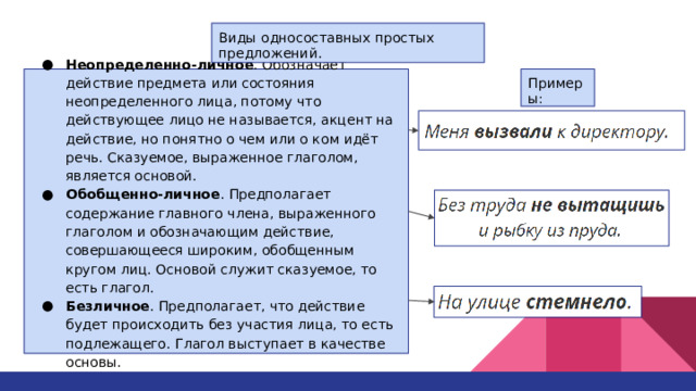 Виды односоставных простых предложений. Неопределенно-личное . Обозначает действие предмета или состояния неопределенного лица, потому что действующее лицо не называется, акцент на действие, но понятно о чем или о ком идёт речь. Сказуемое, выраженное глаголом, является основой. Обобщенно-личное . Предполагает содержание главного члена, выраженного глаголом и обозначающим действие, совершающееся широким, обобщенным кругом лиц. Основой служит сказуемое, то есть глагол. Безличное . Предполагает, что действие будет происходить без участия лица, то есть подлежащего. Глагол выступает в качестве основы. Примеры: 