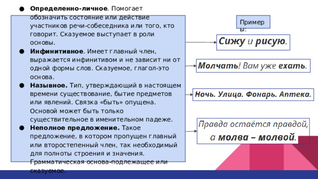 Определенно-личное . Помогает обозначить состояние или действие участников речи-собеседника или того, кто говорит. Сказуемое выступает в роли основы. Инфинитивное . Имеет главный член, выражается инфинитивом и не зависит ни от одной формы слов. Сказуемое, глагол-это основа. Назывное. Тип, утверждающий в настоящем времени существование, бытие предметов или явлений. Связка «быть» опущена. Основой может быть только существительное в именительном падеже. Неполное предложение. Такое предложение, в котором пропущен главный или второстепенный член, так необходимый для полноты строения и значения. Грамматическая основа-подлежащее или сказуемое. Примеры: 
