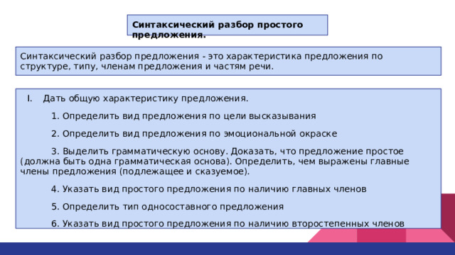 Синтаксический разбор простого предложения.  Синтаксический разбор предложения - это характеристика предложения по структуре, типу, членам предложения и частям речи. Дать общую характеристику предложения.  1. Определить вид предложения по цели высказывания  2. Определить вид предложения по эмоциональной окраске  3. Выделить грамматическую основу. Доказать, что предложение простое (должна быть одна грамматическая основа). Определить, чем выражены главные члены предложения (подлежащее и сказуемое).  4. Указать вид простого предложения по наличию главных членов  5. Определить тип односоставного предложения  6. Указать вид простого предложения по наличию второстепенных членов 