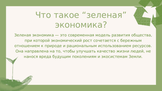 Что такое “зеленая” экономика? Зеленая экономика — это современная модель развития общества, при которой экономический рост сочетается с бережным отношением к природе и рациональным использованием ресурсов. Она направлена на то, чтобы улучшать качество жизни людей, не нанося вреда будущим поколениям и экосистемам Земли. 