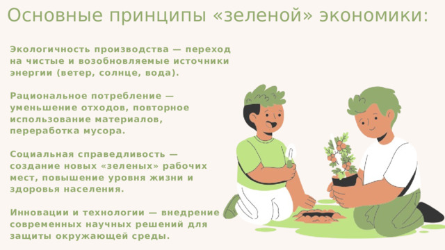 Основные принципы «зеленой» экономики: Экологичность производства — переход на чистые и возобновляемые источники энергии (ветер, солнце, вода). Рациональное потребление — уменьшение отходов, повторное использование материалов, переработка мусора. Социальная справедливость — создание новых «зеленых» рабочих мест, повышение уровня жизни и здоровья населения. Инновации и технологии — внедрение современных научных решений для защиты окружающей среды. 